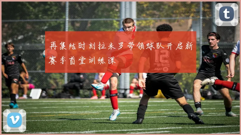 再集结时刻拉米罗带领球队开启新赛季首堂训练课