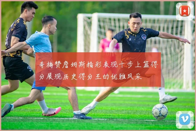 夸梅赞詹姆斯精彩表现十步上篮得分展现历史得分王的优雅风采