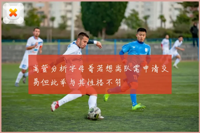 高管分析字母哥若想离队需申请交易但此举与其性格不符