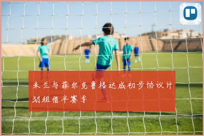 米兰与菲尔克鲁格达成初步协议计划租借半赛季