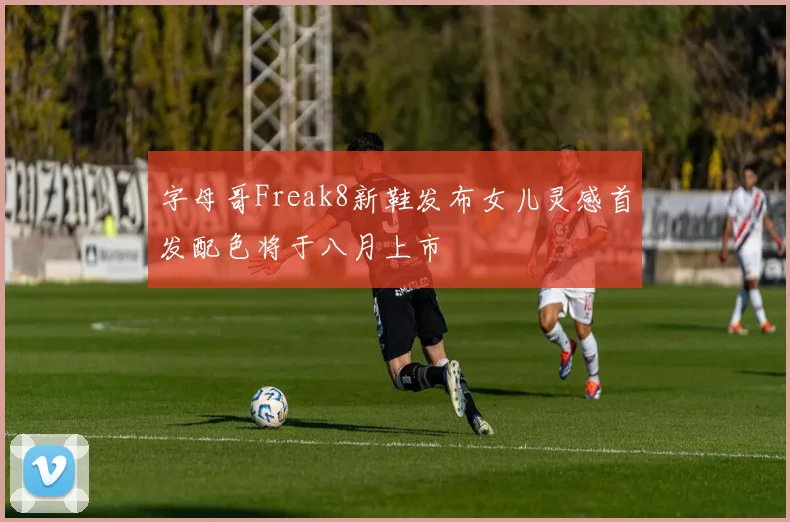 字母哥Freak8新鞋发布女儿灵感首发配色将于八月上市