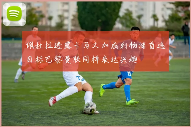 佩杜拉透露卡马文加成利物浦首选目标巴黎曼联同样表达兴趣