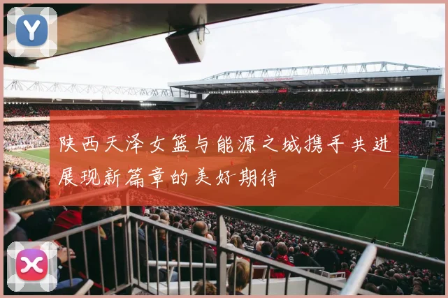 陕西天泽女篮与能源之城携手共进展现新篇章的美好期待