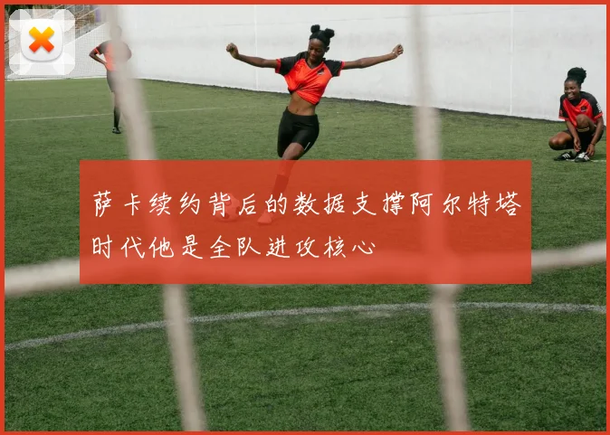 萨卡续约背后的数据支撑阿尔特塔时代他是全队进攻核心