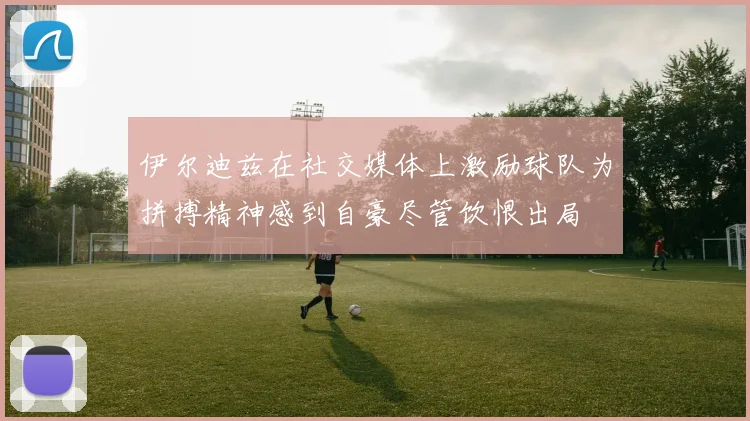 伊尔迪兹在社交媒体上激励球队为拼搏精神感到自豪尽管饮恨出局