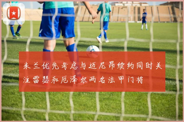 米兰优先考虑与迈尼昂续约同时关注雷瑟和厄泽尔两名法甲门将