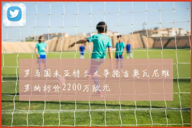 罗马国米亚特兰大争抢吉奥瓦尼维罗纳标价2200万欧元