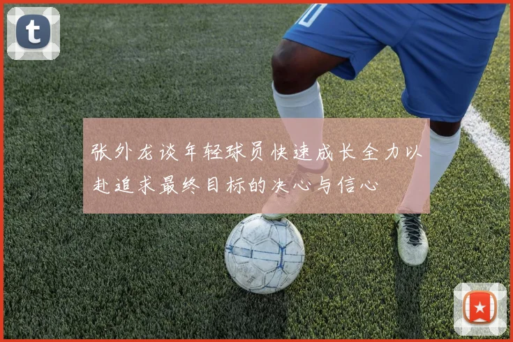 张外龙谈年轻球员快速成长全力以赴追求最终目标的决心与信心