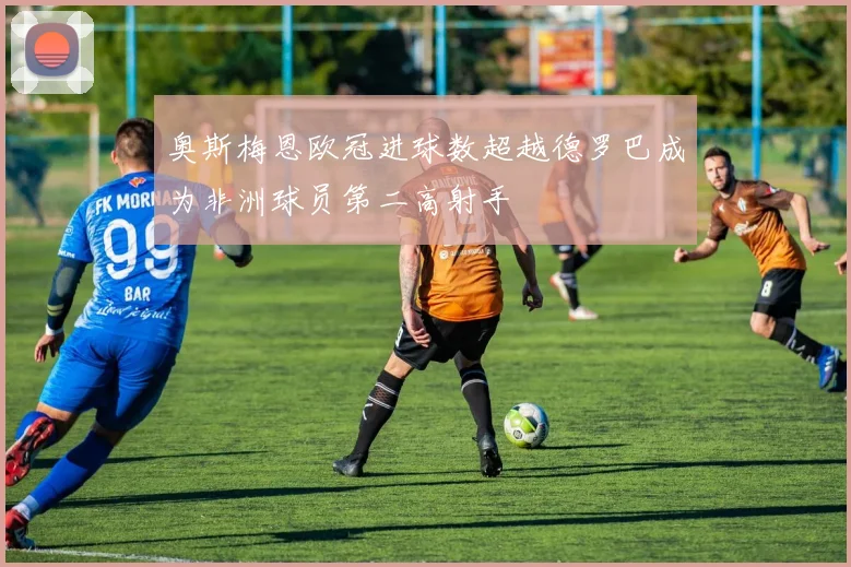 奥斯梅恩欧冠进球数超越德罗巴成为非洲球员第二高射手