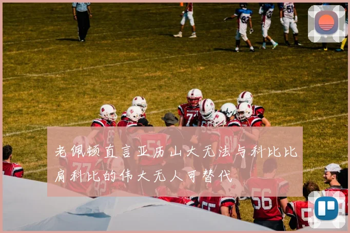 老佩顿直言亚历山大无法与科比比肩科比的伟大无人可替代