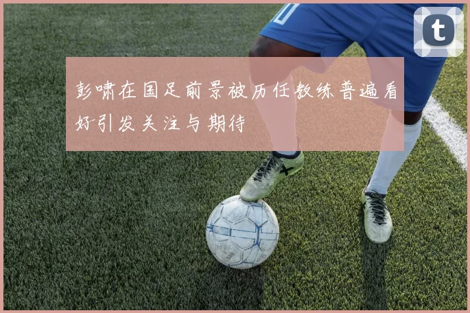彭啸在国足前景被历任教练普遍看好引发关注与期待