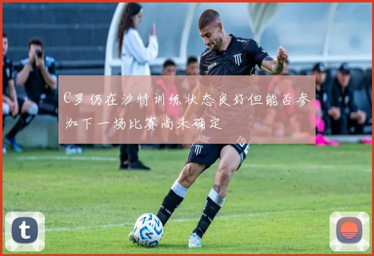 C罗仍在沙特训练状态良好但能否参加下一场比赛尚未确定