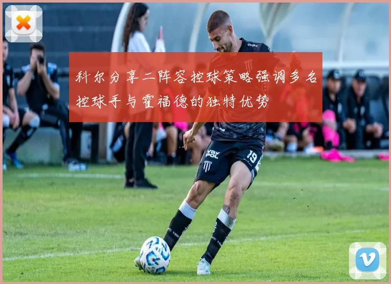 科尔分享二阵容控球策略强调多名控球手与霍福德的独特优势