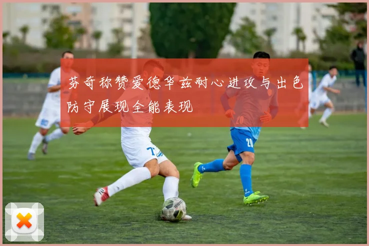 芬奇称赞爱德华兹耐心进攻与出色防守展现全能表现