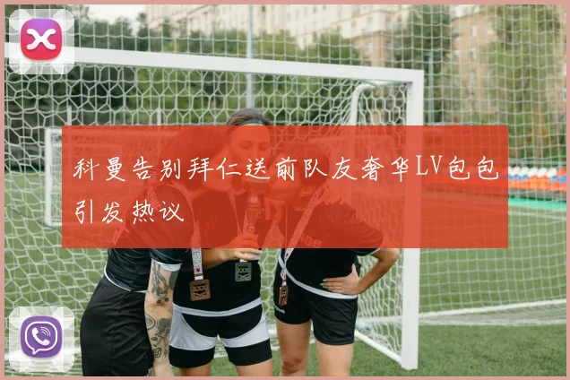 科曼告别拜仁送前队友奢华LV包包引发热议