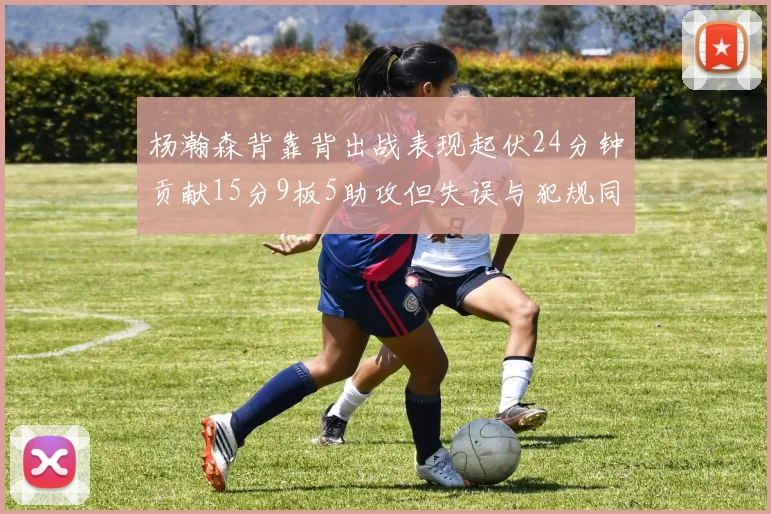 杨瀚森背靠背出战表现起伏24分钟贡献15分9板5助攻但失误与犯规同样引人关注