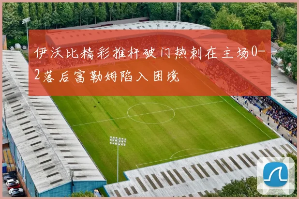 伊沃比精彩推杆破门热刺在主场0-2落后富勒姆陷入困境