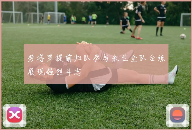 劳塔罗提前归队参与米兰全队合练展现强烈斗志