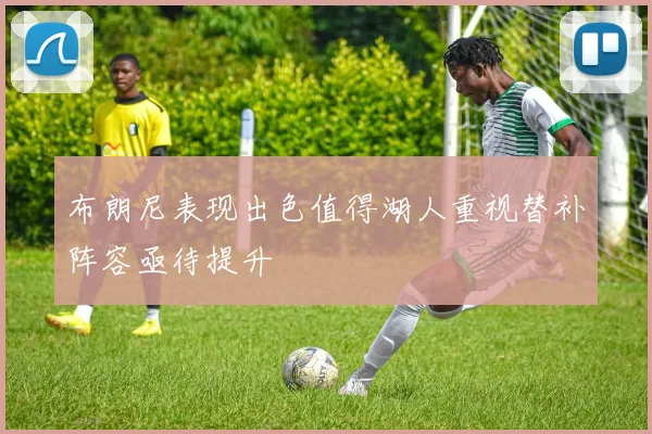 布朗尼表现出色值得湖人重视替补阵容亟待提升