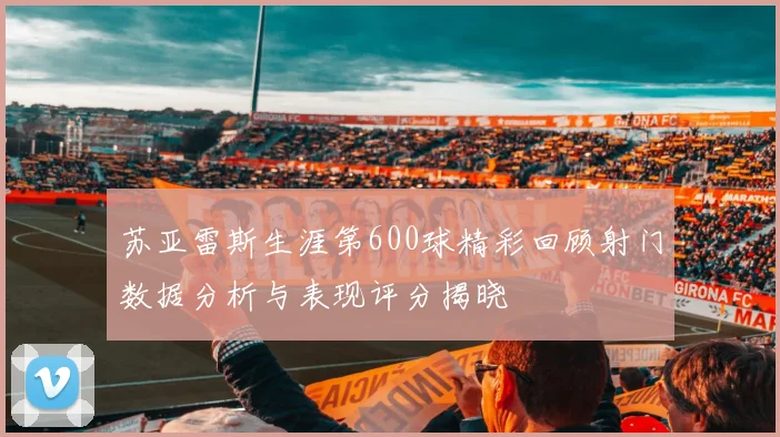 苏亚雷斯生涯第600球精彩回顾射门数据分析与表现评分揭晓