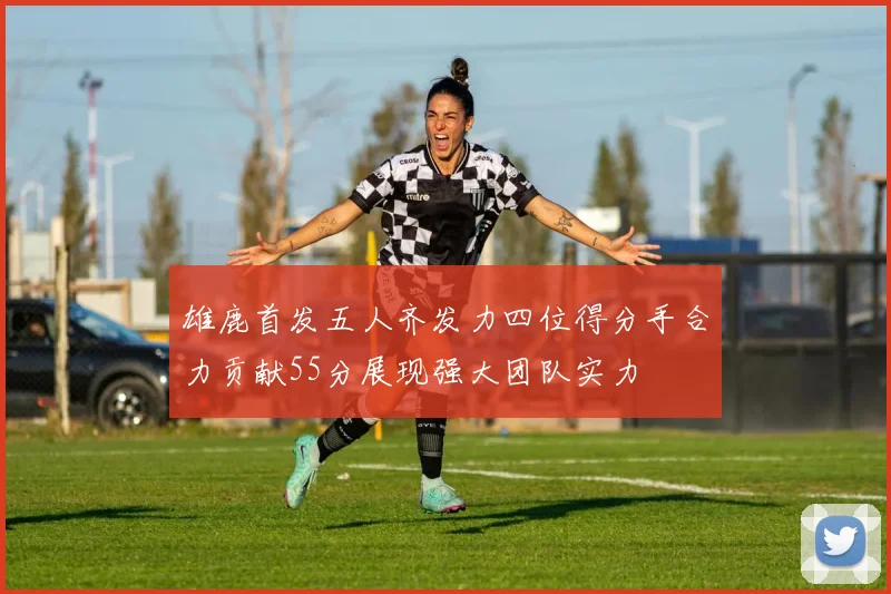 雄鹿首发五人齐发力四位得分手合力贡献55分展现强大团队实力