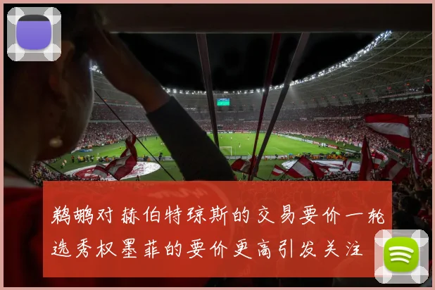 鹈鹕对赫伯特琼斯的交易要价一轮选秀权墨菲的要价更高引发关注