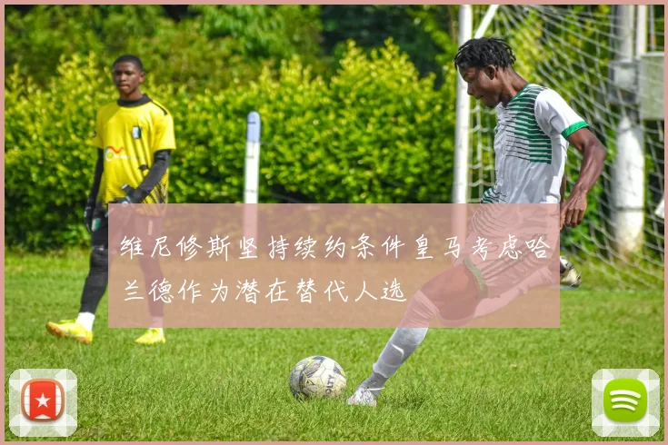 维尼修斯坚持续约条件皇马考虑哈兰德作为潜在替代人选