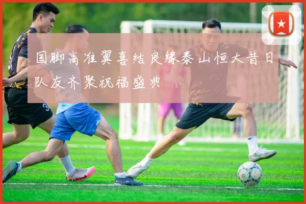 国脚高准翼喜结良缘泰山恒大昔日队友齐聚祝福盛典