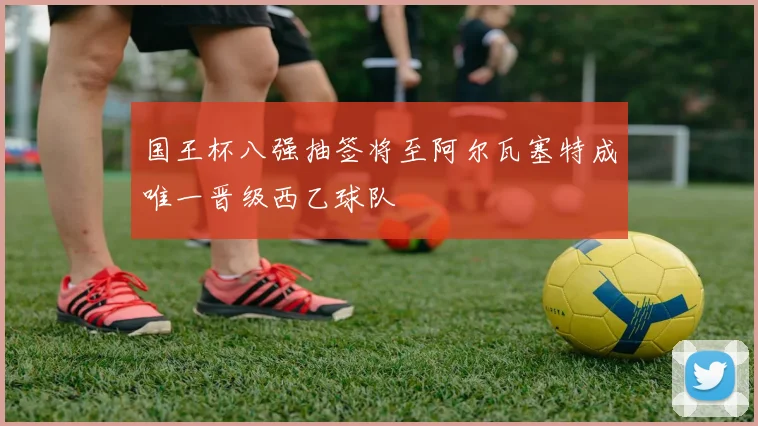 国王杯八强抽签将至阿尔瓦塞特成唯一晋级西乙球队