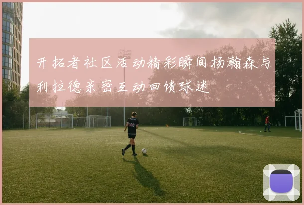开拓者社区活动精彩瞬间杨瀚森与利拉德亲密互动回馈球迷