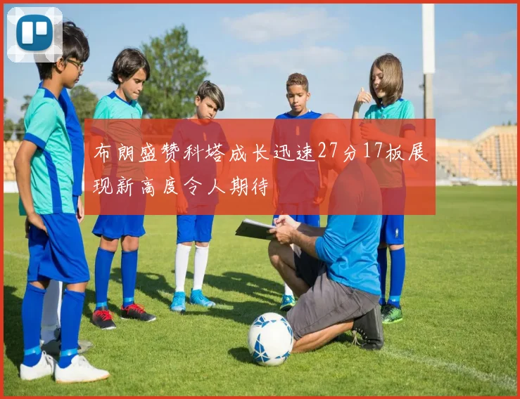 布朗盛赞科塔成长迅速27分17板展现新高度令人期待