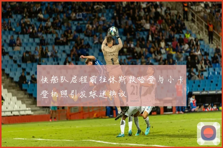 快船队启程前往休斯敦哈登与小卡登机照引发球迷热议