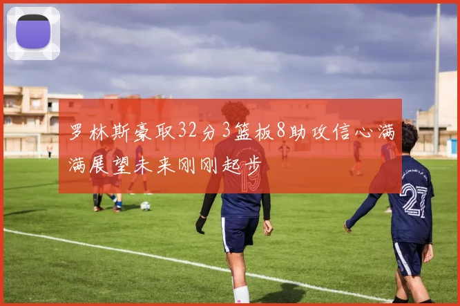 罗林斯豪取32分3篮板8助攻信心满满展望未来刚刚起步